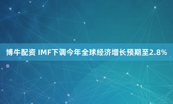 博牛配资 IMF下调今年全球经济增长预期至2.8%
