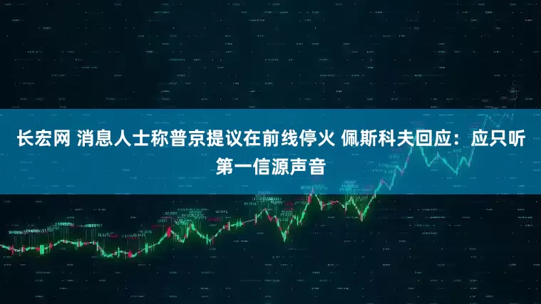 长宏网 消息人士称普京提议在前线停火 佩斯科夫回应：应只听第一信源声音
