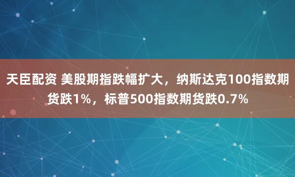 天臣配资 美股期指跌幅扩大，纳斯达克100指数期货跌1%，标普500指数期货跌0.7%