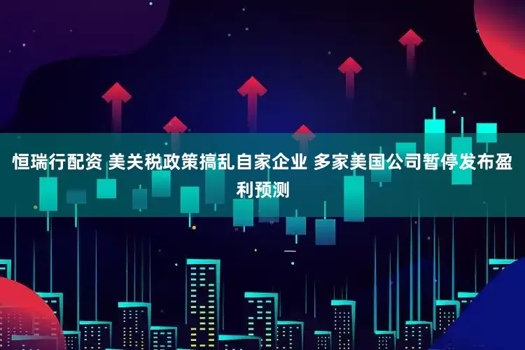 恒瑞行配资 美关税政策搞乱自家企业 多家美国公司暂停发布盈利预测