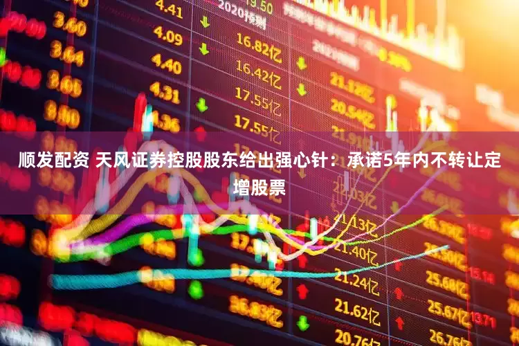顺发配资 天风证券控股股东给出强心针：承诺5年内不转让定增股票