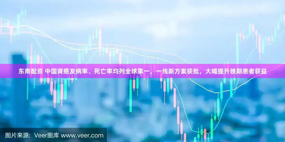 东南配资 中国肾癌发病率、死亡率均列全球第一，一线新方案获批，大幅提升晚期患者获益