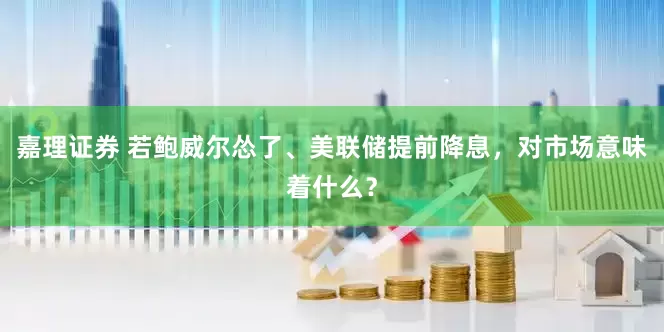 嘉理证券 若鲍威尔怂了、美联储提前降息，对市场意味着什么？