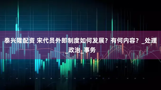 泰兴隆配资 宋代员外郎制度如何发展？有何内容？_处理_政治_事务