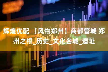 辉煌优配 【风物郑州】商都管城 郑州之根_历史_文化名城_遗址