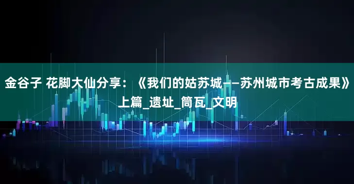 金谷子 花脚大仙分享：《我们的姑苏城——苏州城市考古成果》上篇_遗址_筒瓦_文明