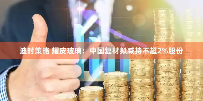 迪时策略 耀皮玻璃：中国复材拟减持不超2%股份