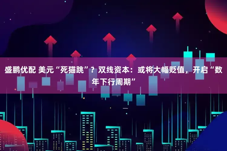 盛鹏优配 美元“死猫跳”？双线资本：或将大幅贬值，开启“数年下行周期”
