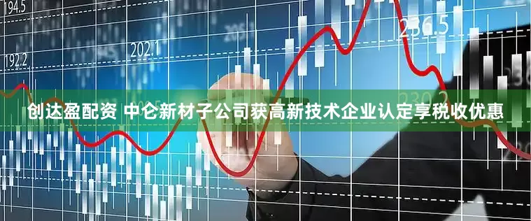 创达盈配资 中仑新材子公司获高新技术企业认定享税收优惠