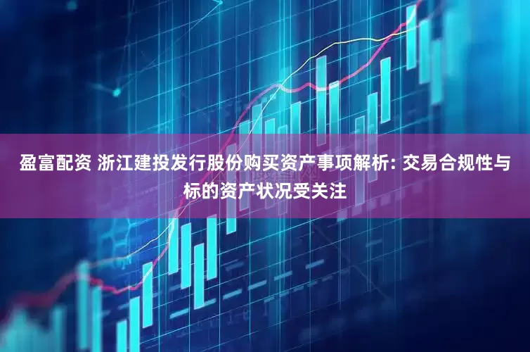盈富配资 浙江建投发行股份购买资产事项解析: 交易合规性与标的资产状况受关注