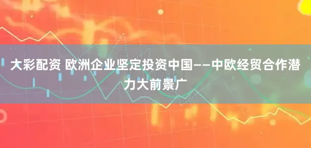 大彩配资 欧洲企业坚定投资中国——中欧经贸合作潜力大前景广