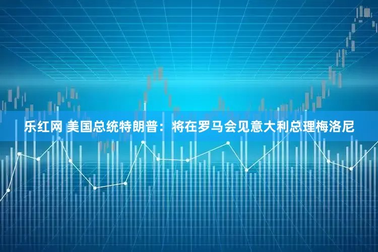 乐红网 美国总统特朗普：将在罗马会见意大利总理梅洛尼