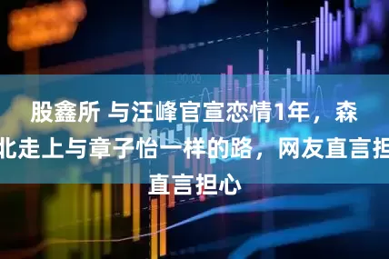 股鑫所 与汪峰官宣恋情1年，森林北走上与章子怡一样的路，网友直言担心