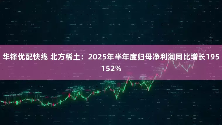 华锋优配快线 北方稀土:2025年半年度归母净利润同比增长195152%