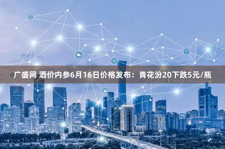 广盛网 酒价内参6月16日价格发布：青花汾20下跌5元/瓶