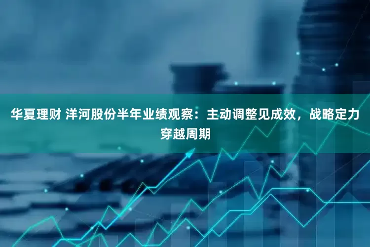 华夏理财 洋河股份半年业绩观察：主动调整见成效，战略定力穿越周期